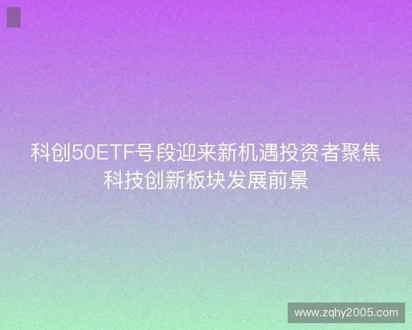 科创50ETF号段迎来新机遇投资者聚焦科技创新板块发展前景